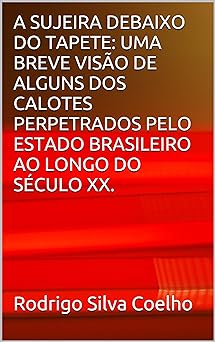 A SUJEIRA DEBAIXO DO TAPETE UMA BREVE VISAO DE ALGUNS DOS CALOTES PERPETRADOS PELO ESTADO BRASILEIRO AO LONGO DO SECULO XX. Rodrigo Silva Coelho